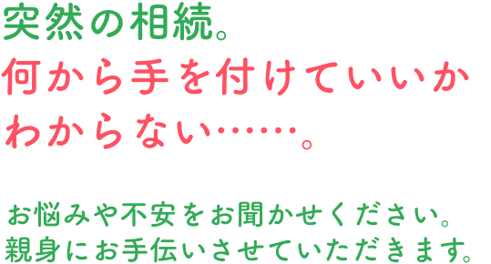 突然の相続。何から手を付けていいかわからない……。お悩みや不安をお聞かせください。